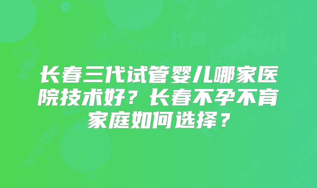 长春三代试管婴儿哪家医院技术好?长春不孕不育家庭如何选择?