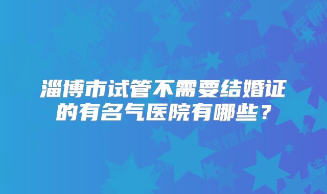 淄博市试管不需要结婚证的有名气医院有哪些?