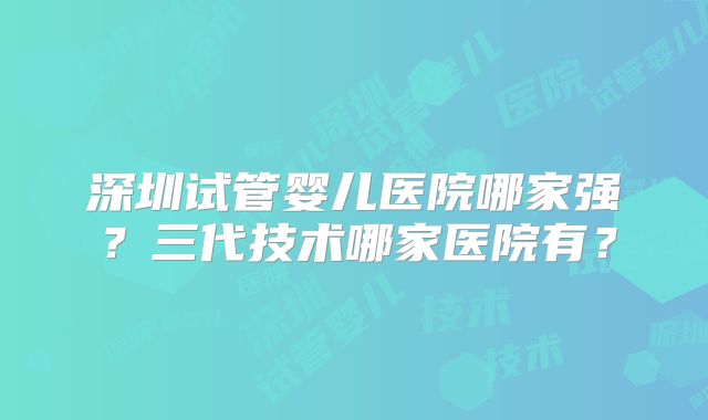 深圳试管婴儿医院哪家强?三代技术哪家医院有?