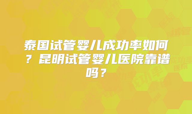 泰国试管婴儿成功率如何?昆明试管婴儿医院靠谱吗?