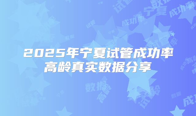 2025年宁夏试管成功率高龄真实数据分享