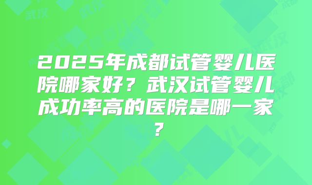 2025年成都试管婴儿医院哪家好?武汉试管婴儿成功率高的医院是哪一家?