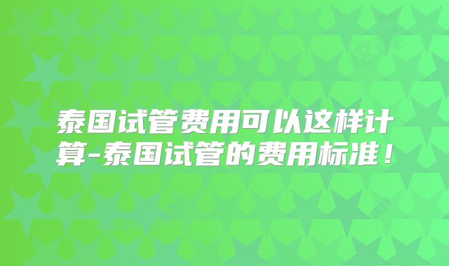 泰国试管费用可以这样计算-泰国试管的费用标准!