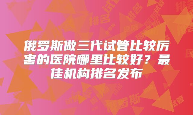 俄罗斯做三代试管比较厉害的医院哪里比较好?最佳机构排名发布