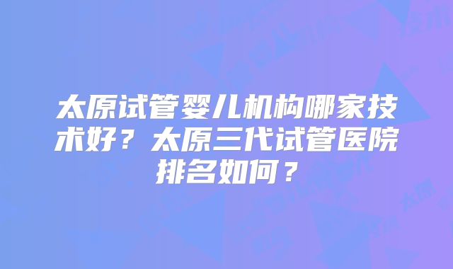 太原试管婴儿机构哪家技术好?太原三代试管医院排名如何?