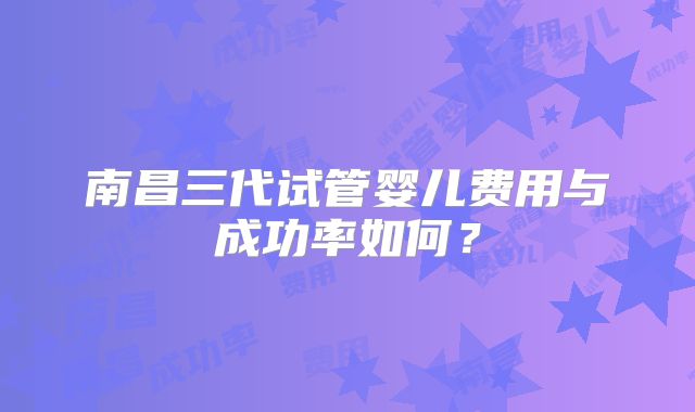 南昌三代试管婴儿费用与成功率如何?