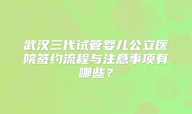 武汉三代试管婴儿公立医院签约流程与注意事项有哪些？