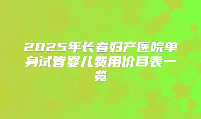 2025年长春妇产医院单身试管婴儿费用价目表一览