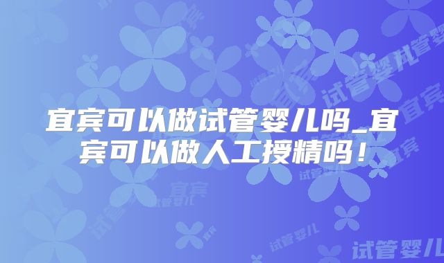宜宾可以做试管婴儿吗_宜宾可以做人工授精吗！