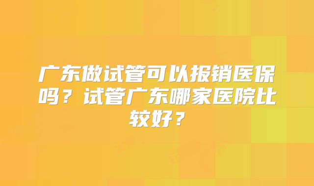 广东做试管可以报销医保吗？试管广东哪家医院比较好？