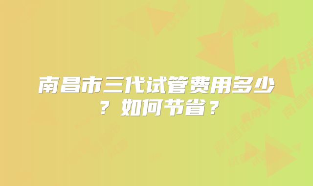 南昌市三代试管费用多少?如何节省?