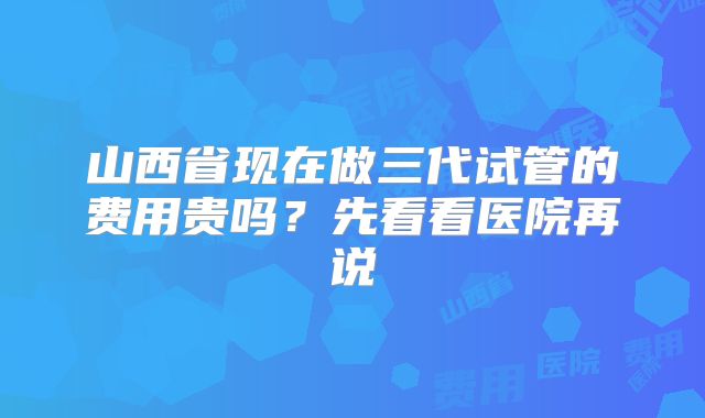 山西省现在做三代试管的费用贵吗?先看看医院再说