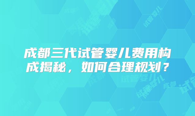 成都三代试管婴儿费用构成揭秘，如何合理规划？