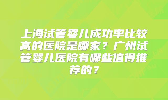 上海试管婴儿成功率比较高的医院是哪家?广州试管婴儿医院有哪些值得推荐的?