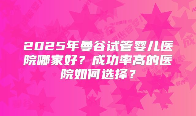 2025年曼谷试管婴儿医院哪家好?成功率高的医院如何选择?