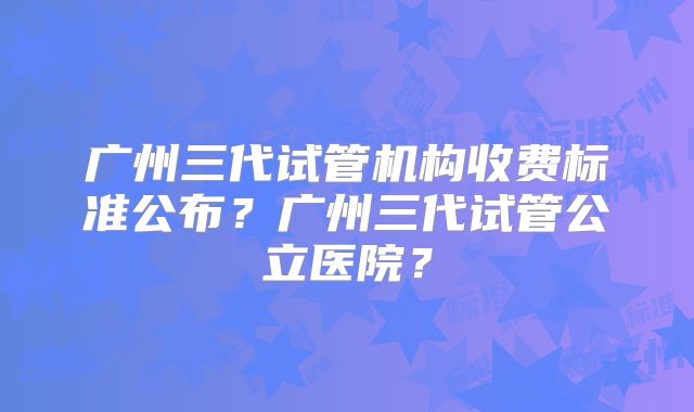 广州三代试管机构收费标准公布？广州三代试管公立医院？