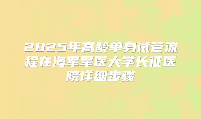 2025年高龄单身试管流程在海军军医大学长征医院详细步骤