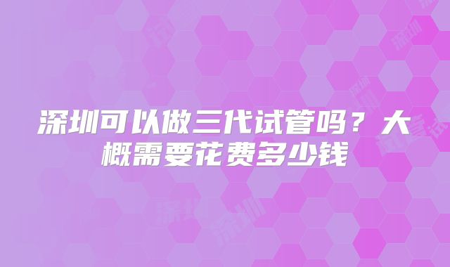 深圳可以做三代试管吗?大概需要花费多少钱