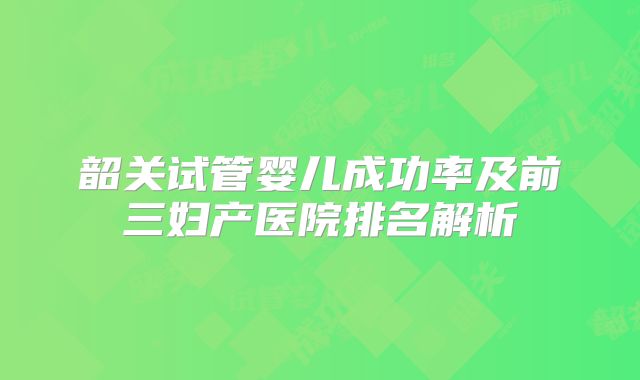 韶关试管婴儿成功率及前三妇产医院排名解析