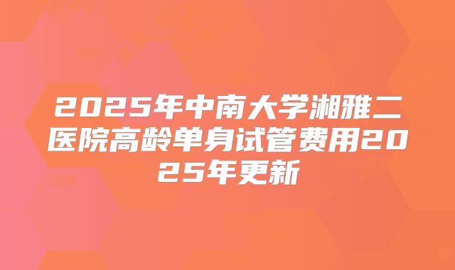 2025年中南大学湘雅二医院高龄单身试管费用2025年更新