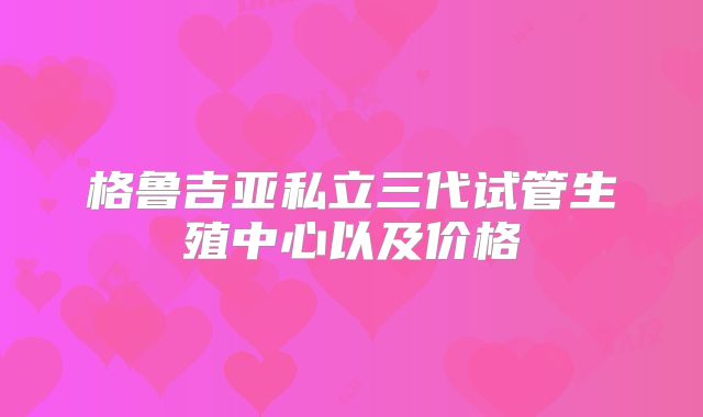 格鲁吉亚私立三代试管生殖中心以及价格