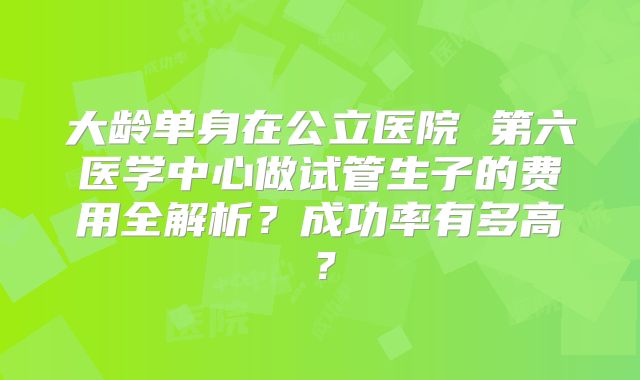 大龄单身在公立医院 第六医学中心做试管生子的费用全解析？成功率有多高？