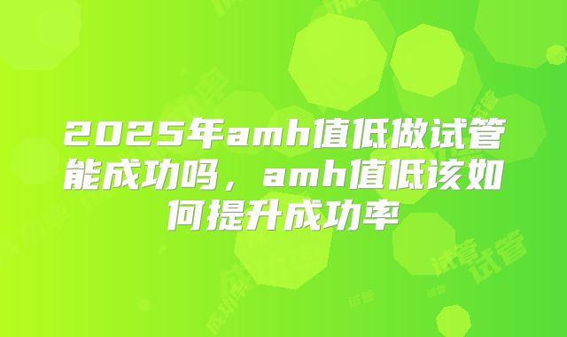 2025年amh值低做试管能成功吗，amh值低该如何提升成功率
