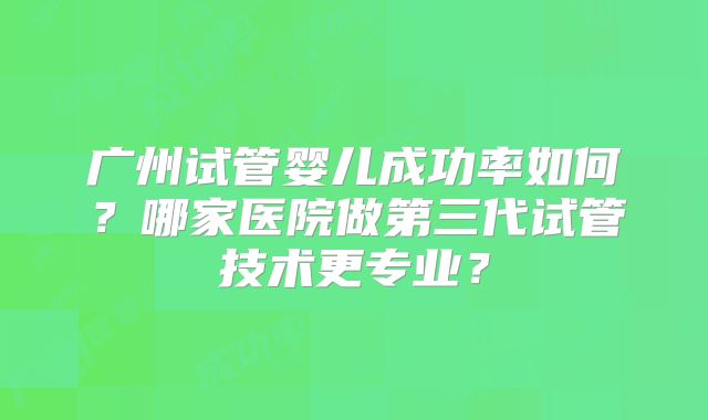 广州试管婴儿成功率如何?哪家医院做第三代试管技术更专业?
