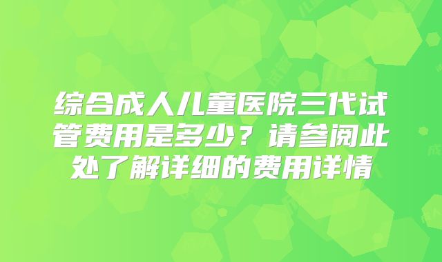 综合成人儿童医院三代试管费用是多少?请参阅此处了解详细的费用详情