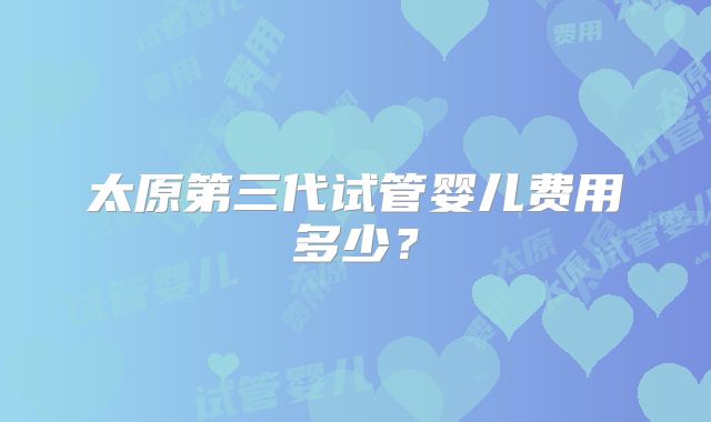 太原第三代试管婴儿费用多少?