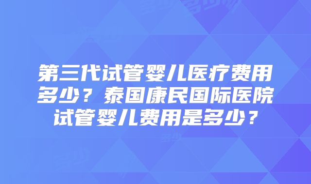 第三代试管婴儿医疗费用多少?泰国康民国际医院试管婴儿费用是多少?