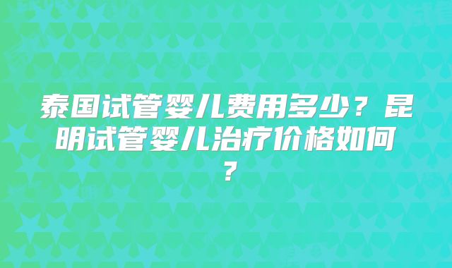 泰国试管婴儿费用多少？昆明试管婴儿治疗价格如何？