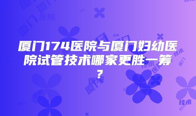 厦门174医院与厦门妇幼医院试管技术哪家更胜一筹?
