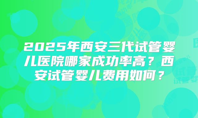 2025年西安三代试管婴儿医院哪家成功率高？西安试管婴儿费用如何？