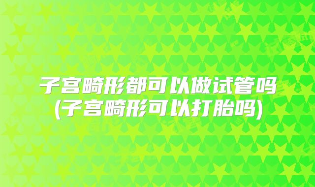 子宫畸形都可以做试管吗(子宫畸形可以打胎吗)