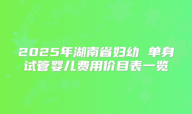 2025年湖南省妇幼 单身试管婴儿费用价目表一览
