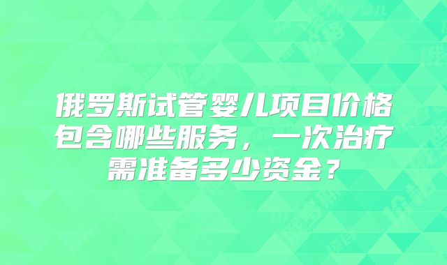 俄罗斯试管婴儿项目价格包含哪些服务，一次治疗需准备多少资金？