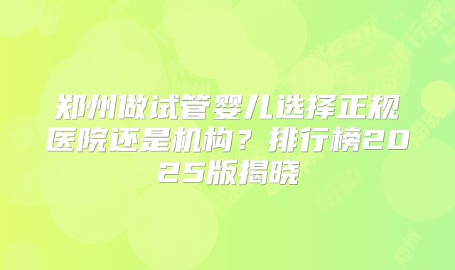 郑州做试管婴儿选择正规医院还是机构?排行榜2025版揭晓