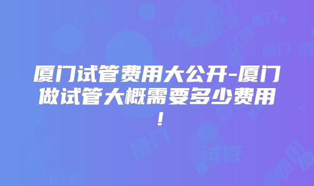 厦门试管费用大公开-厦门做试管大概需要多少费用！
