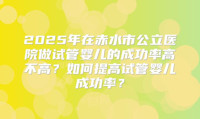2025年在赤水市公立医院做试管婴儿的成功率高不高？如何提高试管婴儿成功率？