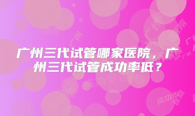 广州三代试管哪家医院,广州三代试管成功率低?