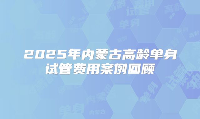 2025年内蒙古高龄单身试管费用案例回顾