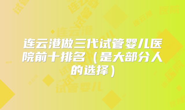 连云港做三代试管婴儿医院前十排名（是大部分人的选择）