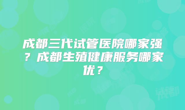 成都三代试管医院哪家强？成都生殖健康服务哪家优？