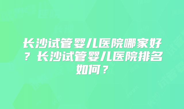 长沙试管婴儿医院哪家好?长沙试管婴儿医院排名如何?