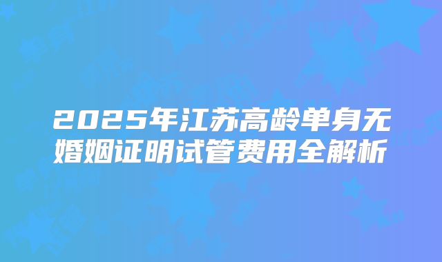 2025年江苏高龄单身无婚姻证明试管费用全解析
