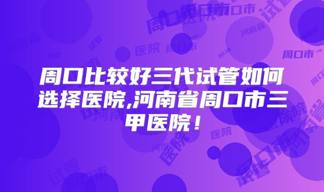周口比较好三代试管如何选择医院,河南省周口市三甲医院！