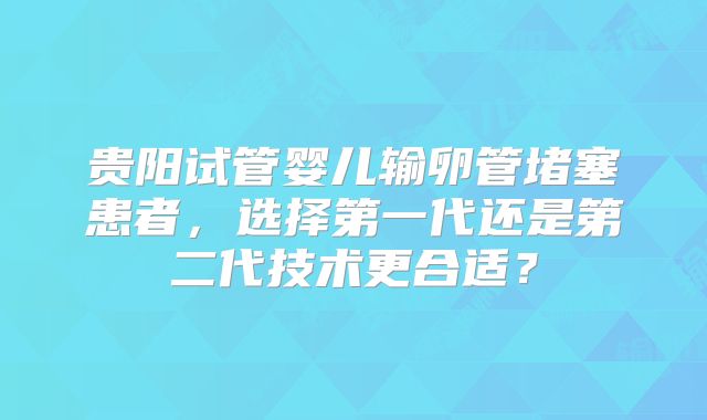 贵阳试管婴儿输卵管堵塞患者,选择第一代还是第二代技术更合适?