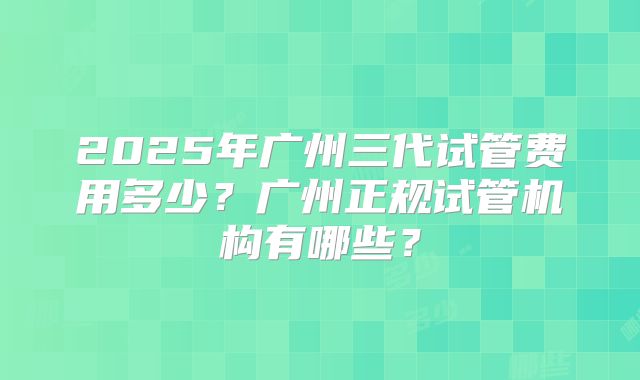 2025年广州三代试管费用多少?广州正规试管机构有哪些?