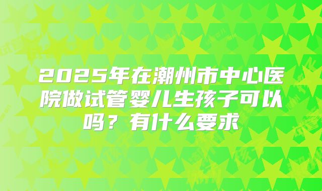 2025年在潮州市中心医院做试管婴儿生孩子可以吗?有什么要求